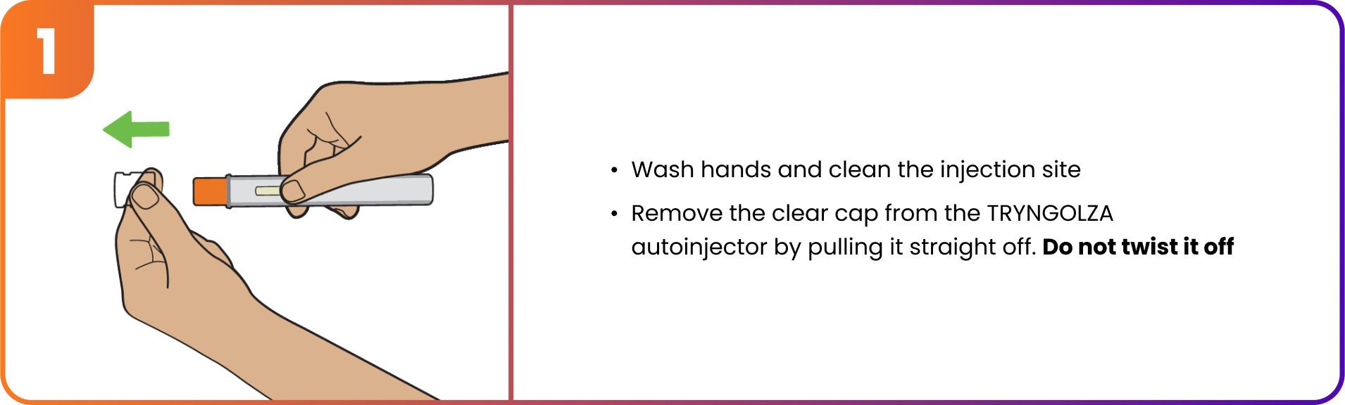 Step 1 - Pull clear cap straight off the TRYNGOLZA autoinjector. Do not twist it off.